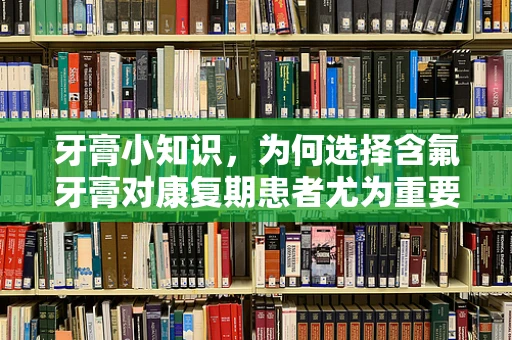 牙膏小知识，为何选择含氟牙膏对康复期患者尤为重要？