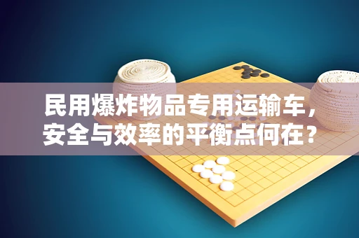民用爆炸物品专用运输车，安全与效率的平衡点何在？