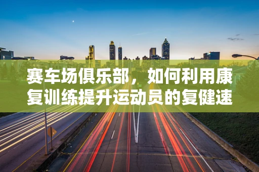 赛车场俱乐部，如何利用康复训练提升运动员的复健速度？
