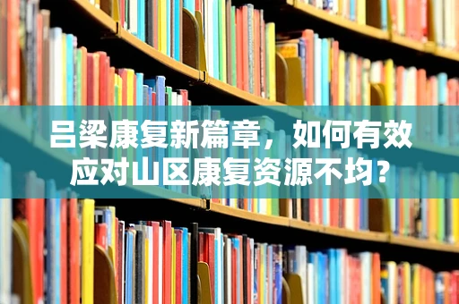 吕梁康复新篇章，如何有效应对山区康复资源不均？