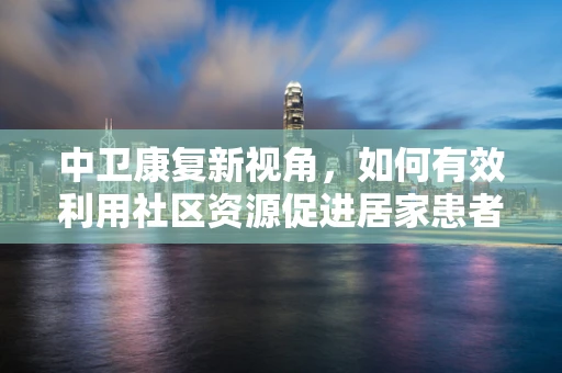 中卫康复新视角，如何有效利用社区资源促进居家患者康复？