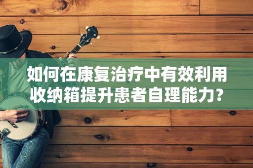 如何在康复治疗中有效利用收纳箱提升患者自理能力？