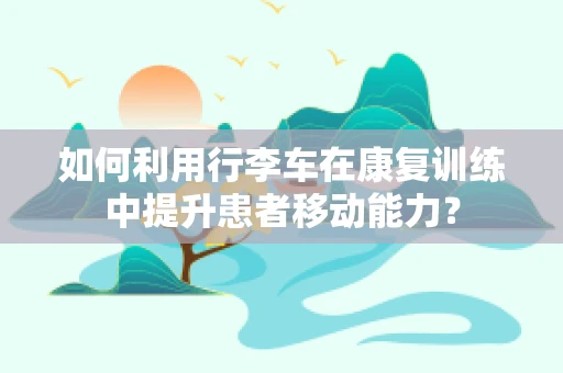 如何利用行李车在康复训练中提升患者移动能力？