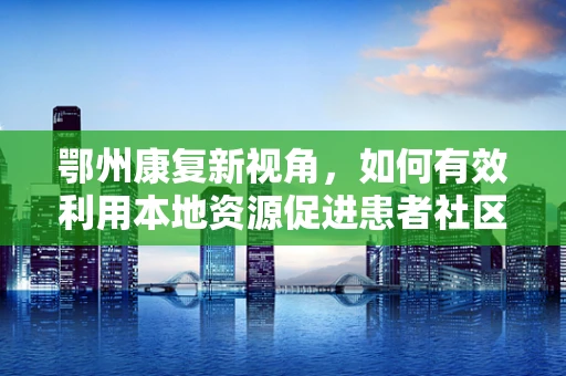 鄂州康复新视角，如何有效利用本地资源促进患者社区康复？