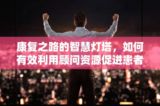 康复之路的智慧灯塔，如何有效利用顾问资源促进患者康复？