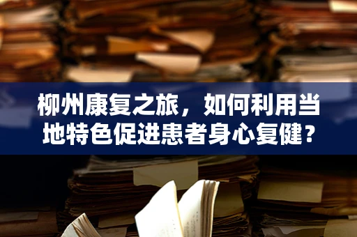 柳州康复之旅，如何利用当地特色促进患者身心复健？