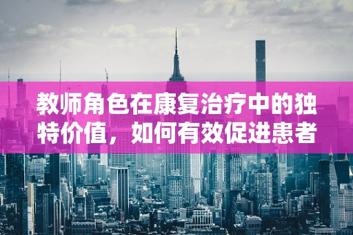 教师角色在康复治疗中的独特价值，如何有效促进患者学习与康复？
