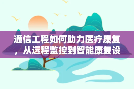 通信工程如何助力医疗康复，从远程监控到智能康复设备