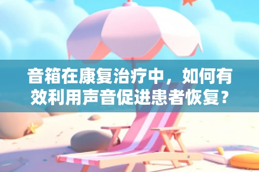 音箱在康复治疗中，如何有效利用声音促进患者恢复？