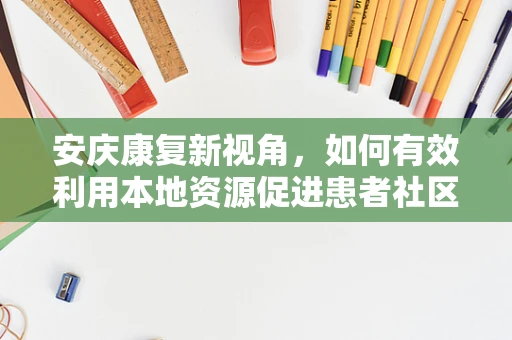 安庆康复新视角，如何有效利用本地资源促进患者社区康复？