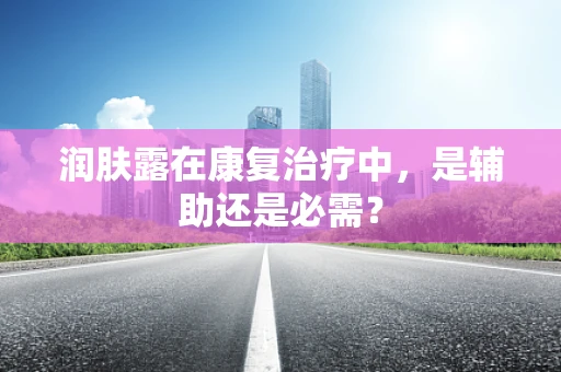 润肤露在康复治疗中，是辅助还是必需？