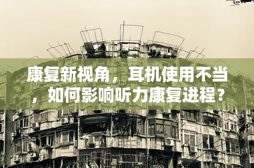 康复新视角，耳机使用不当，如何影响听力康复进程？