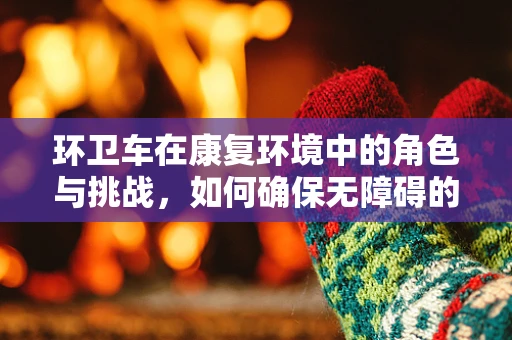 环卫车在康复环境中的角色与挑战，如何确保无障碍的康复空间？