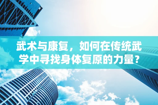 武术与康复，如何在传统武学中寻找身体复原的力量？