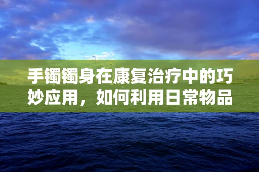 手镯镯身在康复治疗中的巧妙应用，如何利用日常物品促进患者手部功能恢复？