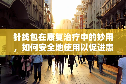 针线包在康复治疗中的妙用，如何安全地使用以促进患者伤口愈合？