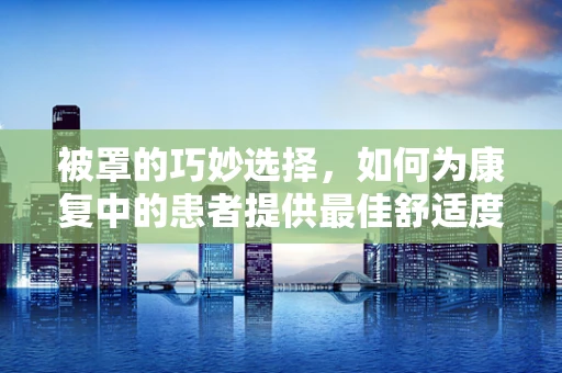 被罩的巧妙选择，如何为康复中的患者提供最佳舒适度与卫生？