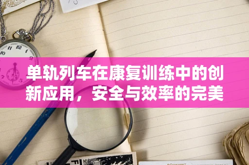 单轨列车在康复训练中的创新应用，安全与效率的完美平衡？