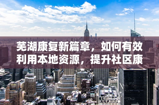 芜湖康复新篇章，如何有效利用本地资源，提升社区康复服务质量？