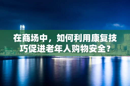 在商场中，如何利用康复技巧促进老年人购物安全？
