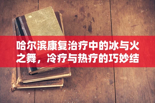 哈尔滨康复治疗中的冰与火之舞，冷疗与热疗的巧妙结合
