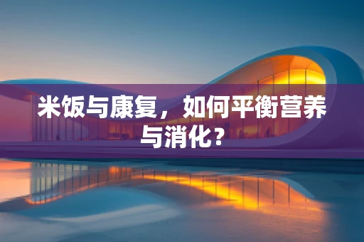 米饭与康复，如何平衡营养与消化？