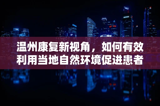 温州康复新视角，如何有效利用当地自然环境促进患者身心康复？