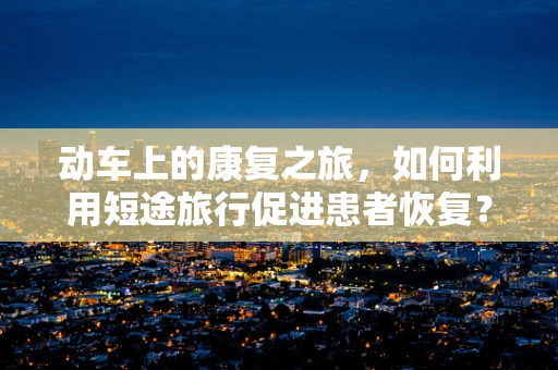 动车上的康复之旅，如何利用短途旅行促进患者恢复？