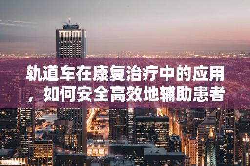 轨道车在康复治疗中的应用，如何安全高效地辅助患者移动？