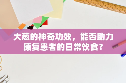 大葱的神奇功效，能否助力康复患者的日常饮食？