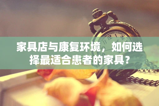 家具店与康复环境，如何选择最适合患者的家具？