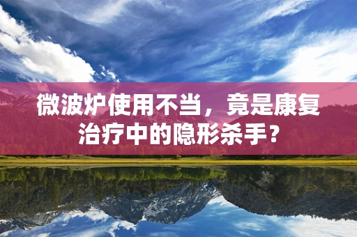 微波炉使用不当，竟是康复治疗中的隐形杀手？