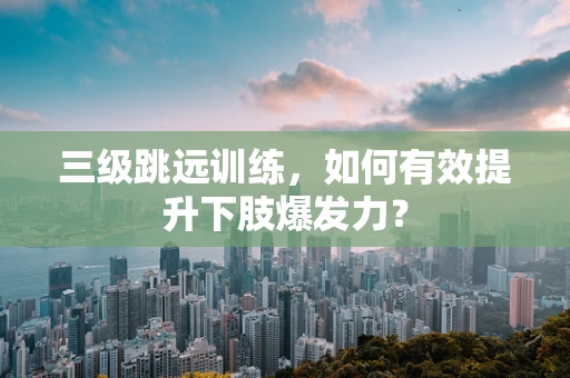 三级跳远训练，如何有效提升下肢爆发力？