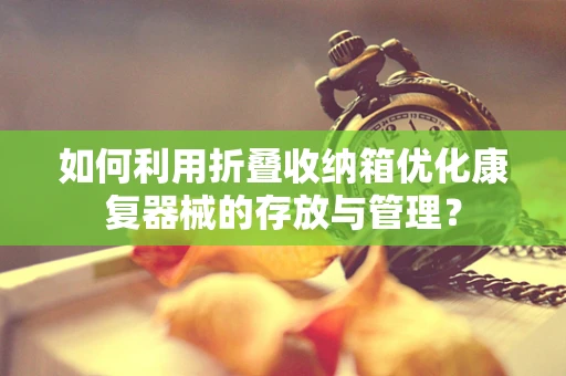 如何利用折叠收纳箱优化康复器械的存放与管理？