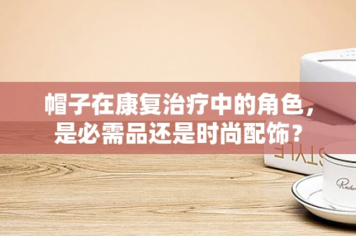帽子在康复治疗中的角色，是必需品还是时尚配饰？