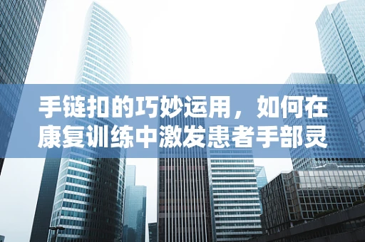 手链扣的巧妙运用，如何在康复训练中激发患者手部灵活性？