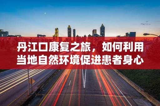 丹江口康复之旅，如何利用当地自然环境促进患者身心复健？