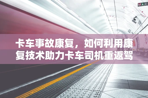 卡车事故康复，如何利用康复技术助力卡车司机重返驾驶座？