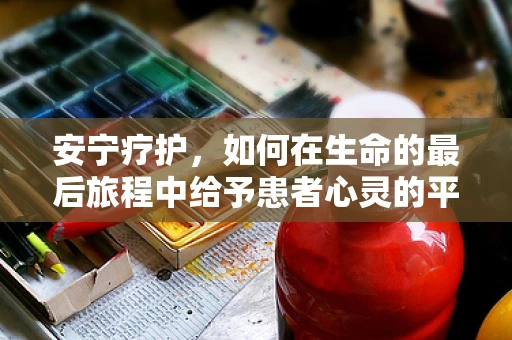 安宁疗护，如何在生命的最后旅程中给予患者心灵的平静？