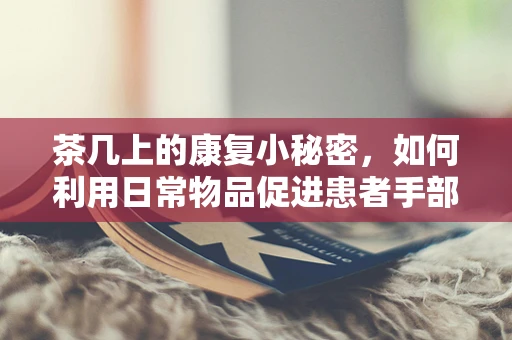 茶几上的康复小秘密，如何利用日常物品促进患者手部功能恢复？