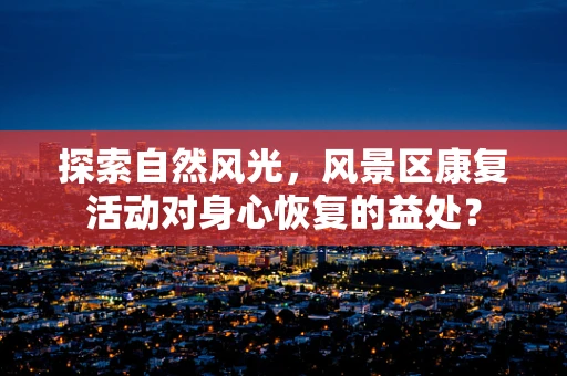 探索自然风光，风景区康复活动对身心恢复的益处？