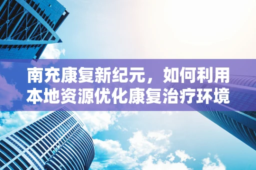 南充康复新纪元，如何利用本地资源优化康复治疗环境？
