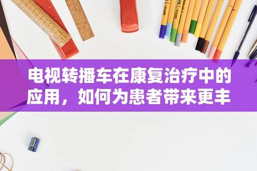 电视转播车在康复治疗中的应用，如何为患者带来更丰富的康复体验？