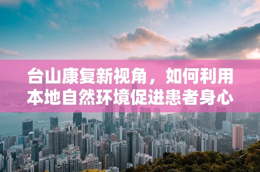 台山康复新视角，如何利用本地自然环境促进患者身心康复？