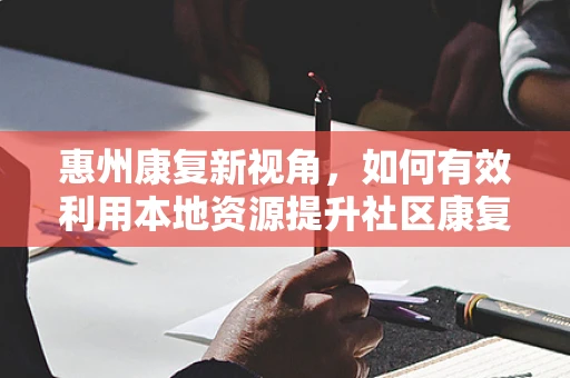 惠州康复新视角，如何有效利用本地资源提升社区康复服务？
