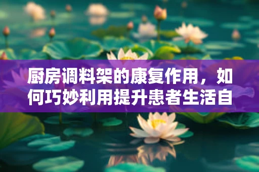 厨房调料架的康复作用，如何巧妙利用提升患者生活自理能力？
