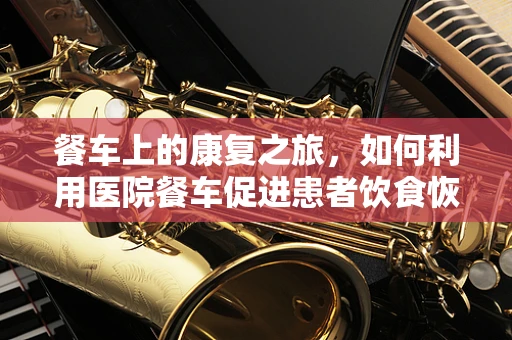 餐车上的康复之旅，如何利用医院餐车促进患者饮食恢复？