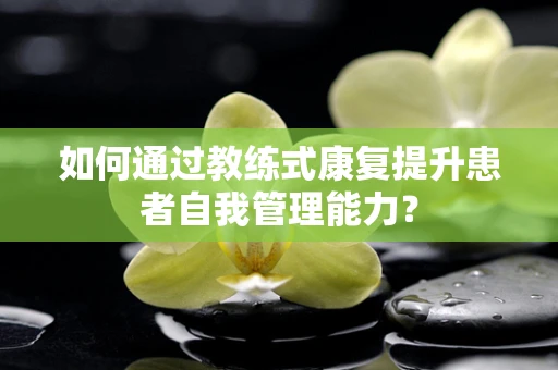 如何通过教练式康复提升患者自我管理能力？