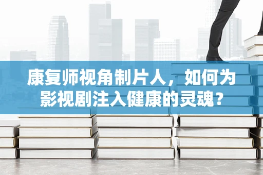康复师视角制片人，如何为影视剧注入健康的灵魂？