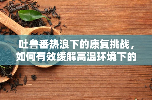 吐鲁番热浪下的康复挑战，如何有效缓解高温环境下的患者不适？